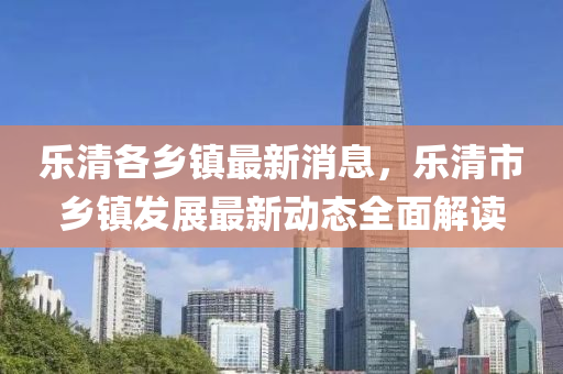 乐清各乡镇最新消息，乐清市乡镇发展最新动态全面解读