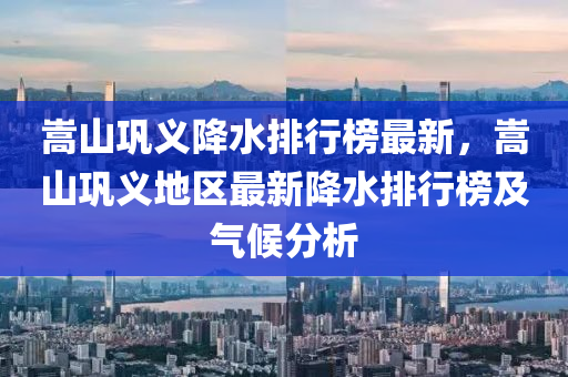 嵩山巩义降水排行榜最新，嵩山巩义地区最新降水排行榜及气候分析