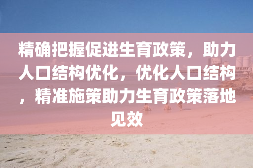 精确把握促进生育政策，助力人口结构优化，优化人口结构，精准施策助力生育政策落地见效