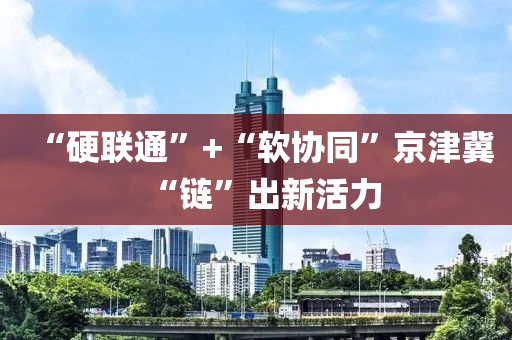 “硬联通”+“软协同”京津冀“链”出新活力