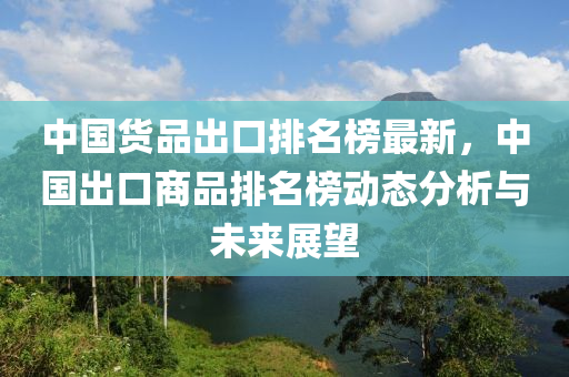 中国货品出口排名榜最新，中国出口商品排名榜动态分析与未来展望