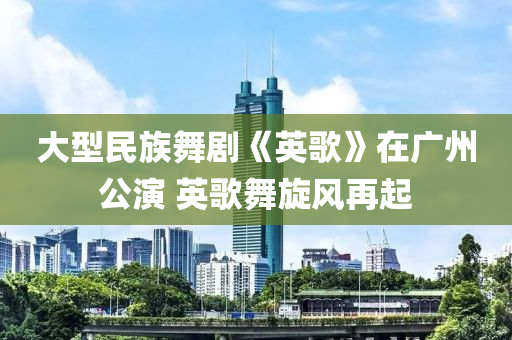 大型民族舞剧《英歌》在广州公演 英歌舞旋风再起