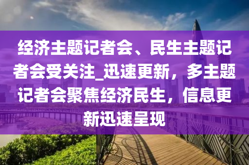 经济主题记者会、民生主题记者会受关注_迅速更新，多主题记者会聚焦经济民生，信息更新迅速呈现