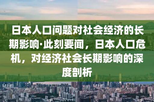 日本人口问题对社会经济的长期影响·此刻要闻，日本人口危机，对经济社会长期影响的深度剖析