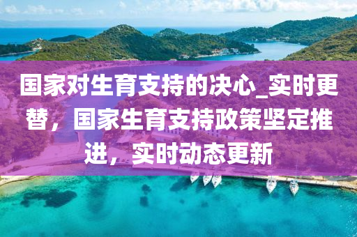 国家对生育支持的决心_实时更替，国家生育支持政策坚定推进，实时动态更新