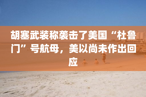 胡塞武装称袭击了美国“杜鲁门”号航母，美以尚未作出回应