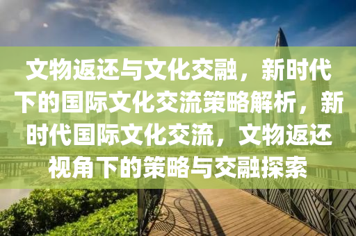 文物返还与文化交融，新时代下的国际文化交流策略解析，新时代国际文化交流，文物返还视角下的策略与交融探索