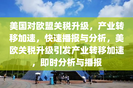 美国对欧盟关税升级，产业转移加速，快速播报与分析，美欧关税升级引发产业转移加速，即时分析与播报