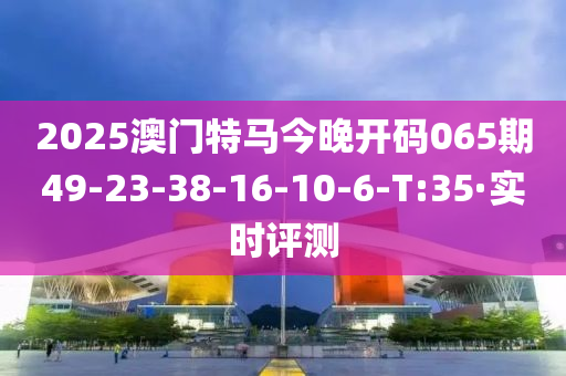 2025澳门特马今晚开码065期49-23-38-16-10-6-T:35·实时评测
