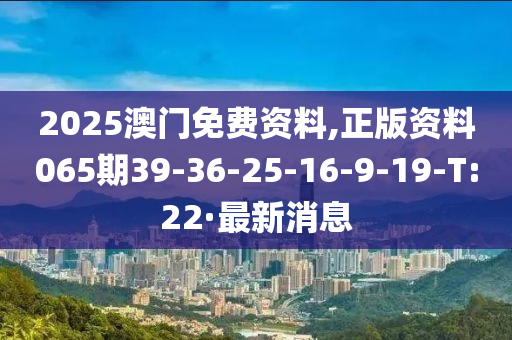 2025澳门免费资料,正版资料065期39-36-25-16-9-19-T:22·最新消息