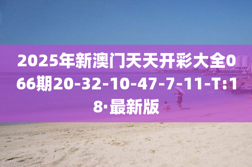 2025年新澳门天天开彩大全066期20-32-10-47-7-11-T:18·最新版
