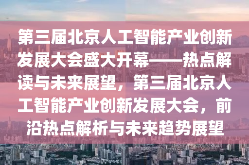 第三届北京人工智能产业创新发展大会盛大开幕——热点解读与未来展望，第三届北京人工智能产业创新发展大会，前沿热点解析与未来趋势展望