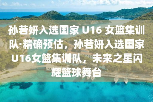 孙若妍入选国家 U16 女篮集训队·精确预估，孙若妍入选国家U16女篮集训队，未来之星闪耀篮球舞台