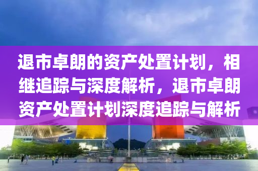 退市卓朗的资产处置计划，相继追踪与深度解析，退市卓朗资产处置计划深度追踪与解析