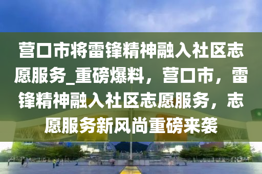 营口市将雷锋精神融入社区志愿服务_重磅爆料，营口市，雷锋精神融入社区志愿服务，志愿服务新风尚重磅来袭