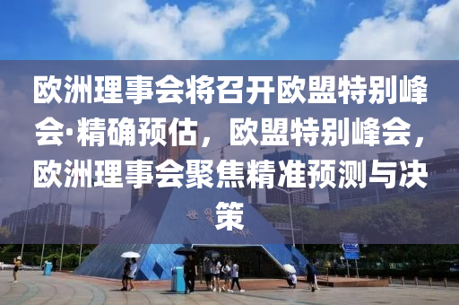 欧洲理事会将召开欧盟特别峰会·精确预估，欧盟特别峰会，欧洲理事会聚焦精准预测与决策