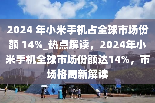 2024 年小米手机占全球市场份额 14%_热点解读，2024年小米手机全球市场份额达14%，市场格局新解读