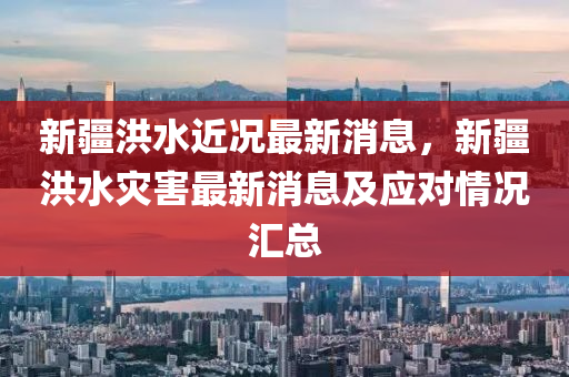 新疆洪水近况最新消息，新疆洪水灾害最新消息及应对情况汇总