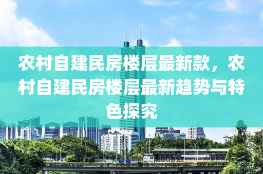 农村自建民房楼层最新款，农村自建民房楼层最新趋势与特色探究