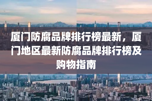 厦门防腐品牌排行榜最新，厦门地区最新防腐品牌排行榜及购物指南