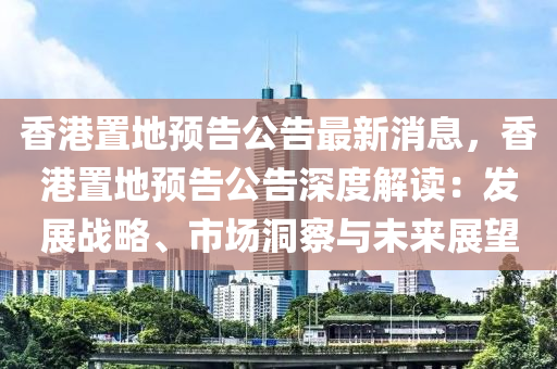 香港置地预告公告最新消息，香港置地预告公告深度解读：发展战略、市场洞察与未来展望