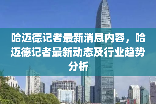 哈迈德记者最新消息内容，哈迈德记者最新动态及行业趋势分析