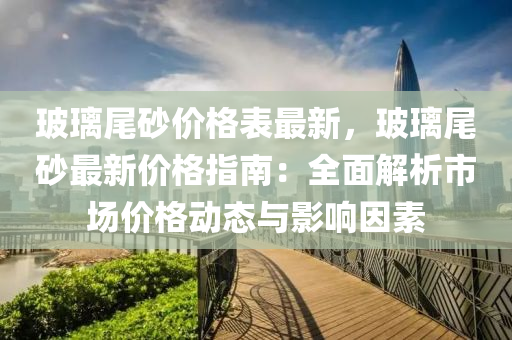 玻璃尾砂价格表最新，玻璃尾砂最新价格指南：全面解析市场价格动态与影响因素