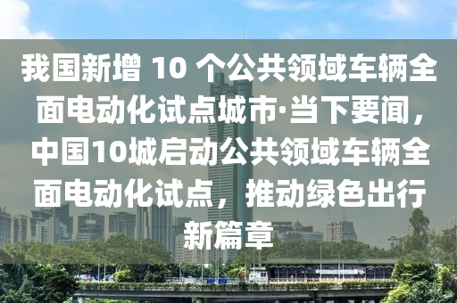 我国新增 10 个公共领域车辆全面电动化试点城市·当下要闻，中国10城启动公共领域车辆全面电动化试点，推动绿色出行新篇章