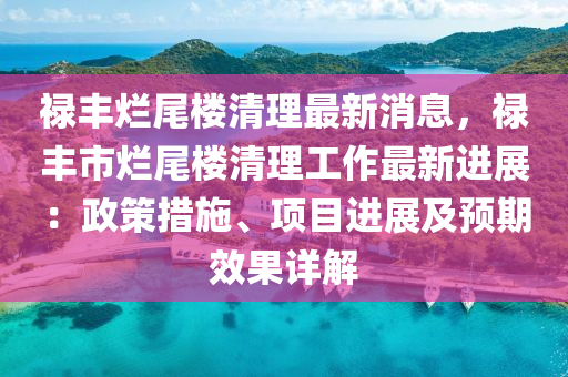 禄丰烂尾楼清理最新消息，禄丰市烂尾楼清理工作最新进展：政策措施、项目进展及预期效果详解