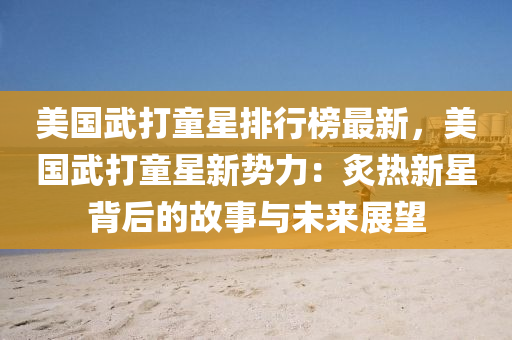 美国武打童星排行榜最新，美国武打童星新势力：炙热新星背后的故事与未来展望