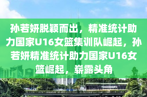 孙若妍脱颖而出，精准统计助力国家U16女篮集训队崛起，孙若妍精准统计助力国家U16女篮崛起，崭露头角
