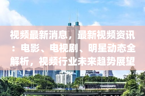视频最新消息，最新视频资讯：电影、电视剧、明星动态全解析，视频行业未来趋势展望