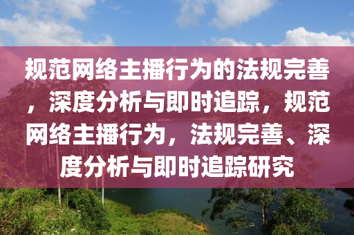 规范网络主播行为的法规完善，深度分析与即时追踪，规范网络主播行为，法规完善、深度分析与即时追踪研究