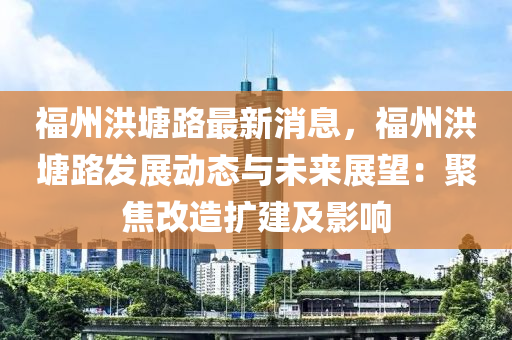 福州洪塘路最新消息，福州洪塘路发展动态与未来展望：聚焦改造扩建及影响