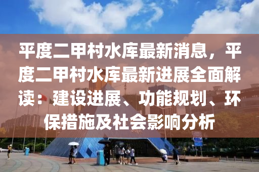平度二甲村水库最新消息，平度二甲村水库最新进展全面解读：建设进展、功能规划、环保措施及社会影响分析
