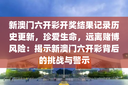 新澳门六开彩开奖结果记录历史更新，珍爱生命，远离赌博风险：揭示新澳门六开彩背后的挑战与警示