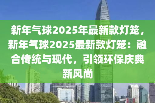新年气球2025年最新款灯笼，新年气球2025最新款灯笼：融合传统与现代，引领环保庆典新风尚