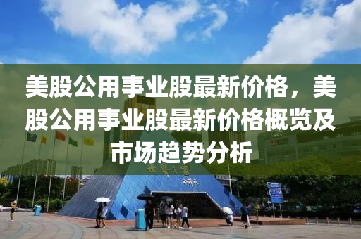 美股公用事业股最新价格，美股公用事业股最新价格概览及市场趋势分析