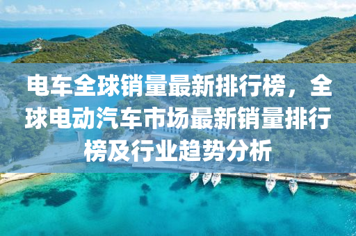电车全球销量最新排行榜，全球电动汽车市场最新销量排行榜及行业趋势分析
