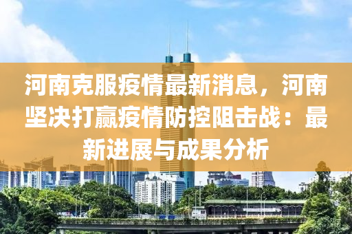 河南克服疫情最新消息，河南坚决打赢疫情防控阻击战：最新进展与成果分析