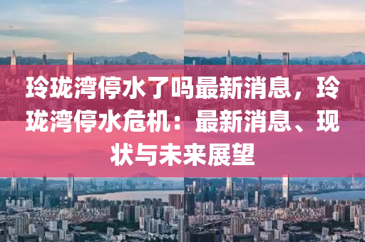 玲珑湾停水了吗最新消息，玲珑湾停水危机：最新消息、现状与未来展望