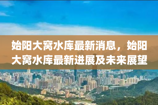 始阳大窝水库最新消息，始阳大窝水库最新进展及未来展望