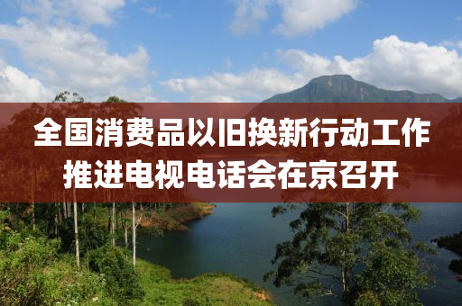 全国消费品以旧换新行动工作推进电视电话会在京召开