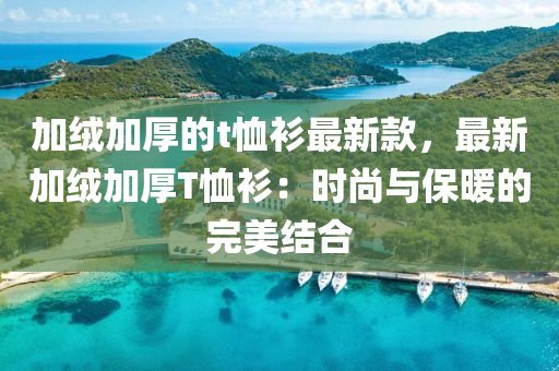 加绒加厚的t恤衫最新款，最新加绒加厚T恤衫：时尚与保暖的完美结合