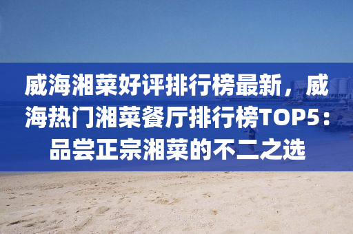 威海湘菜好评排行榜最新，威海热门湘菜餐厅排行榜TOP5：品尝正宗湘菜的不二之选