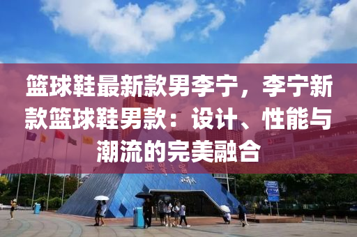 篮球鞋最新款男李宁，李宁新款篮球鞋男款：设计、性能与潮流的完美融合
