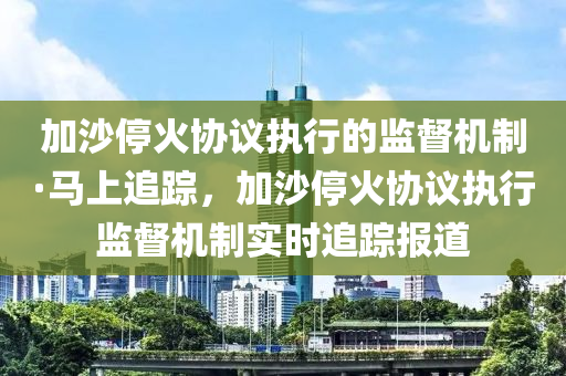 加沙停火协议执行的监督机制·马上追踪，加沙停火协议执行监督机制实时追踪报道
