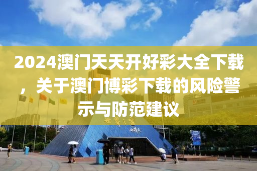 2024澳门天天开好彩大全下载，关于澳门博彩下载的风险警示与防范建议