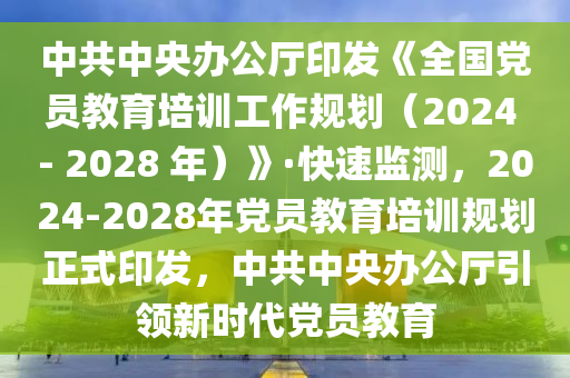 中共中央办公厅印发《全国党员教育培训工作规划（2024 - 2028 年）》·快速监测，2024-2028年党员教育培训规划正式印发，中共中央办公厅引领新时代党员教育
