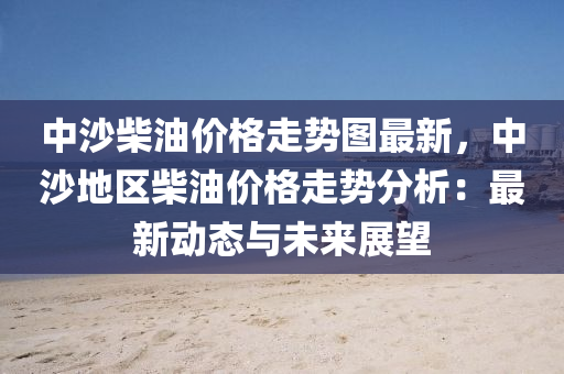 中沙柴油价格走势图最新，中沙地区柴油价格走势分析：最新动态与未来展望